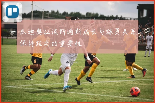 瓜迪奥拉谈斯通斯成长与球员关系保持距离的重要性