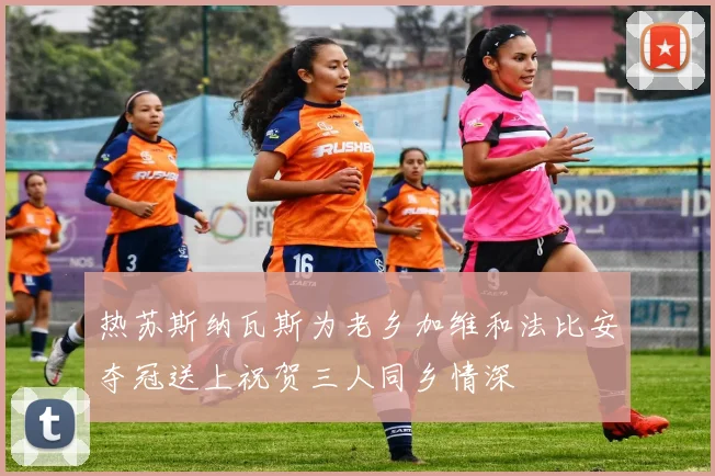 热苏斯纳瓦斯为老乡加维和法比安夺冠送上祝贺三人同乡情深